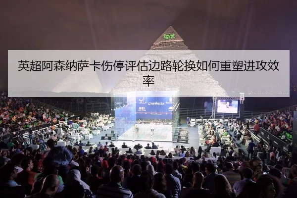 英超阿森纳萨卡伤停评估边路轮换如何重塑进攻效率